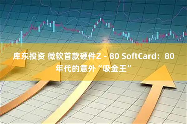 库东投资 微软首款硬件Z - 80 SoftCard：80年代的意外“吸金王”