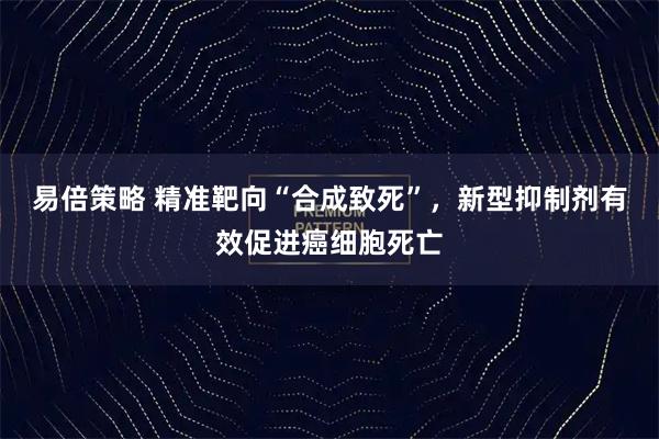 易倍策略 精准靶向“合成致死”，新型抑制剂有效促进癌细胞死亡