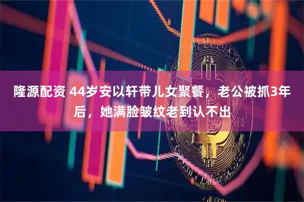 隆源配资 44岁安以轩带儿女聚餐，老公被抓3年后，她满脸皱纹老到认不出
