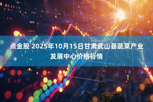 点金股 2025年10月15日甘肃武山县蔬菜产业发展中心价格行情