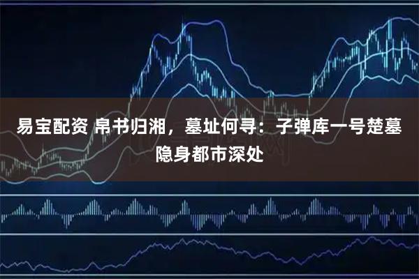 易宝配资 帛书归湘，墓址何寻：子弹库一号楚墓隐身都市深处