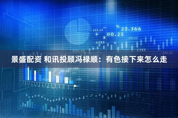 景盛配资 和讯投顾冯禄顺：有色接下来怎么走