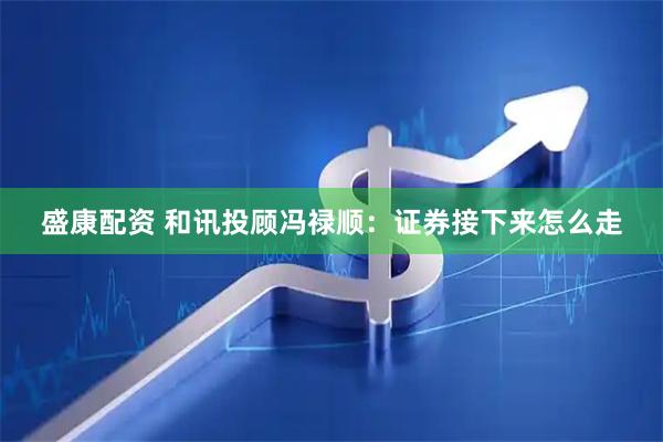 盛康配资 和讯投顾冯禄顺：证券接下来怎么走