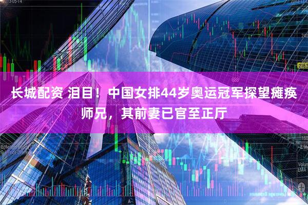 长城配资 泪目！中国女排44岁奥运冠军探望瘫痪师兄，其前妻已官至正厅