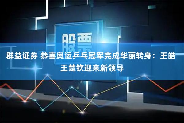 群益证券 恭喜奥运乒乓冠军完成华丽转身：王皓 王楚钦迎来新领导