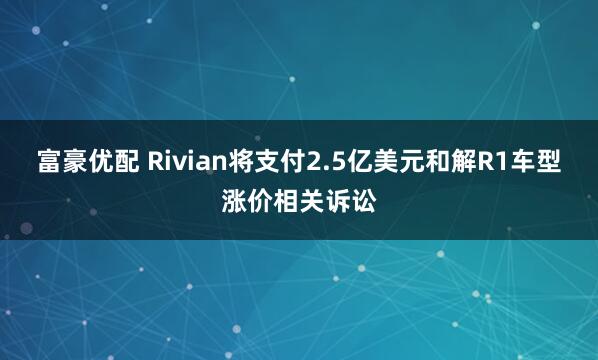 富豪优配 Rivian将支付2.5亿美元和解R1车型涨价相关诉讼