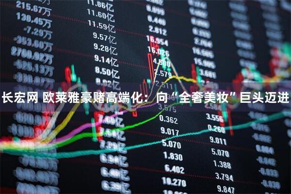 长宏网 欧莱雅豪赌高端化：向“全奢美妆”巨头迈进