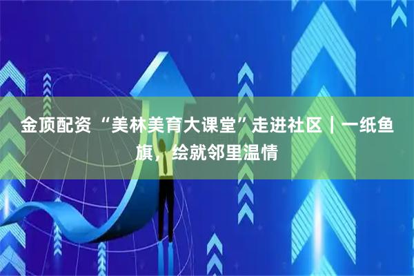 金顶配资 “美林美育大课堂”走进社区｜一纸鱼旗，绘就邻里温情