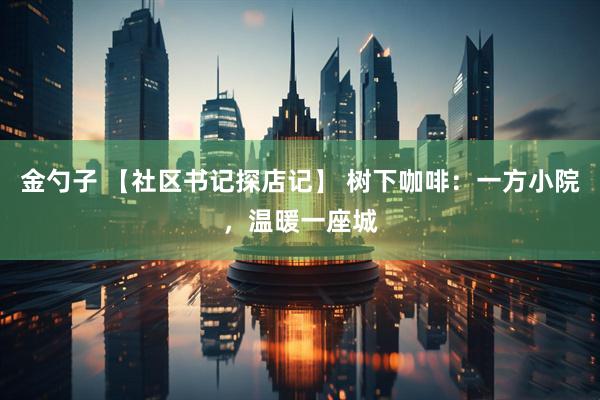 金勺子 【社区书记探店记】 树下咖啡：一方小院，温暖一座城