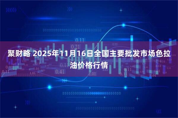 聚财略 2025年11月16日全国主要批发市场色拉油价格行情