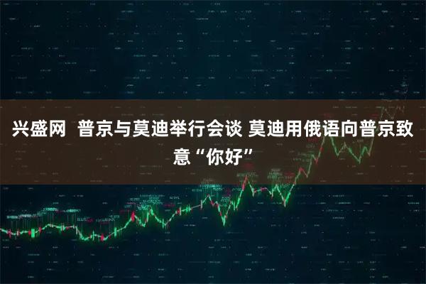 兴盛网  普京与莫迪举行会谈 莫迪用俄语向普京致意“你好”