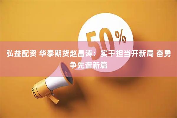 弘益配资 华泰期货赵昌涛：实干担当开新局 奋勇争先谱新篇