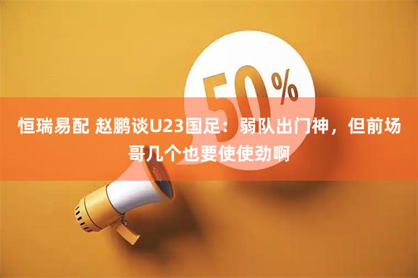 恒瑞易配 赵鹏谈U23国足：弱队出门神，但前场哥几个也要使使劲啊