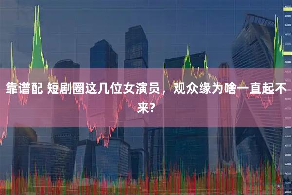 靠谱配 短剧圈这几位女演员，观众缘为啥一直起不来?